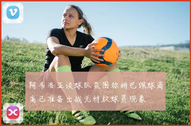 阿韦洛亚谈球队氛围称姆巴佩球商高已准备出战无特权球员现象