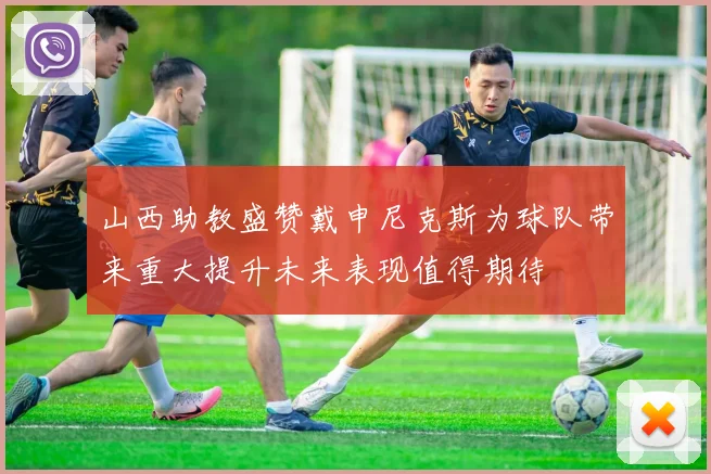 山西助教盛赞戴申尼克斯为球队带来重大提升未来表现值得期待