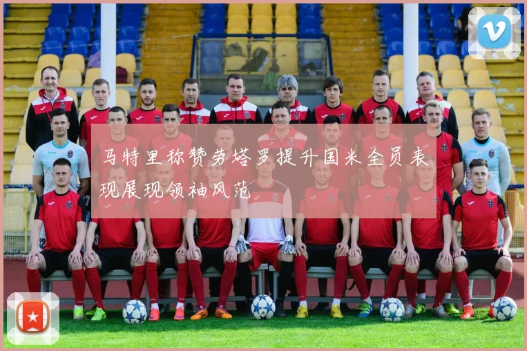 马特里称赞劳塔罗提升国米全员表现展现领袖风范