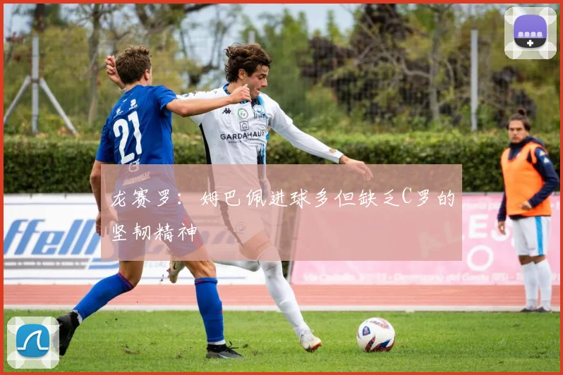龙赛罗：姆巴佩进球多但缺乏C罗的坚韧精神