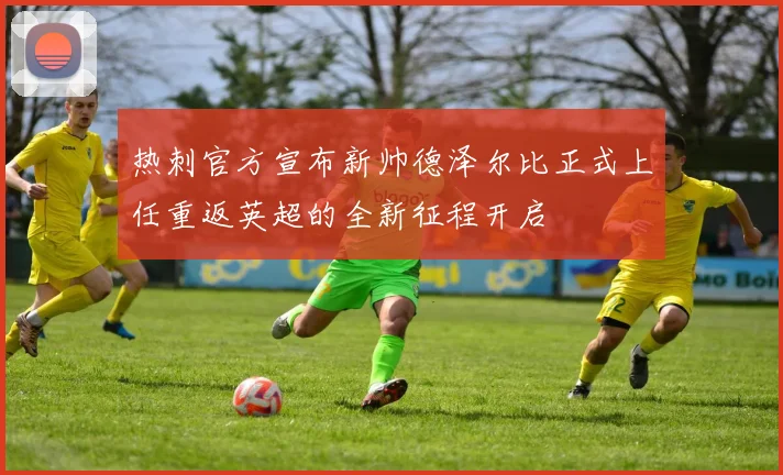 热刺官方宣布新帅德泽尔比正式上任重返英超的全新征程开启