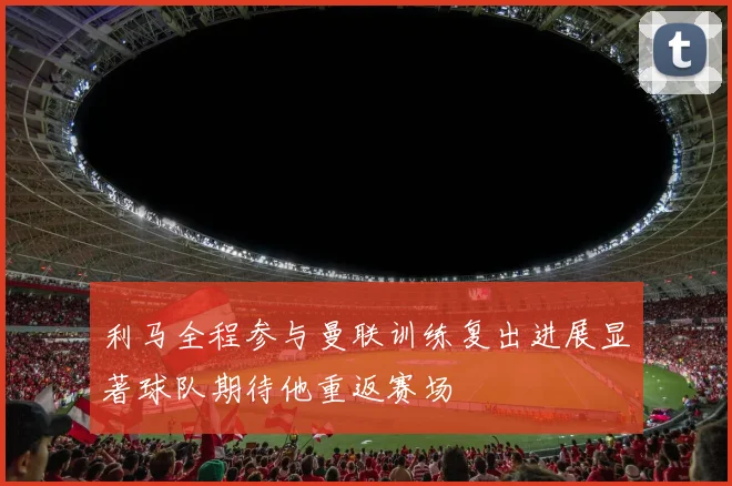 利马全程参与曼联训练复出进展显著球队期待他重返赛场