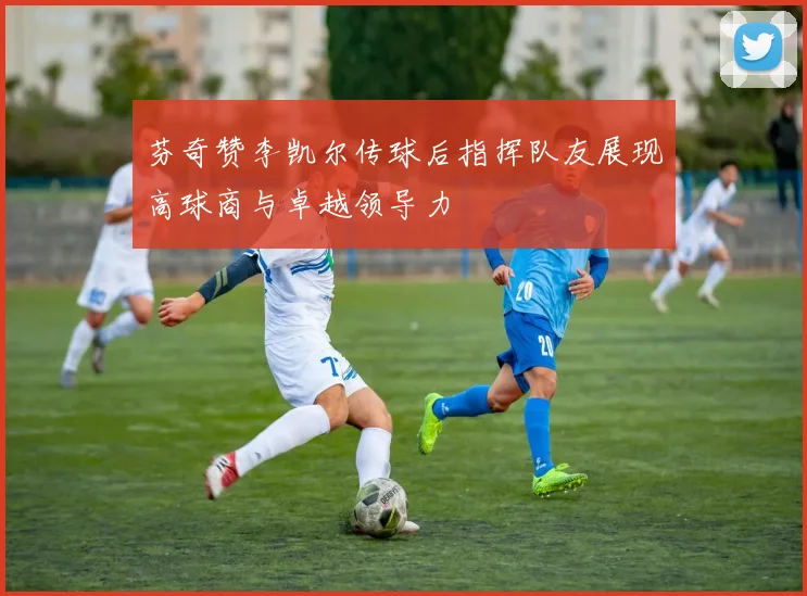 芬奇赞李凯尔传球后指挥队友展现高球商与卓越领导力