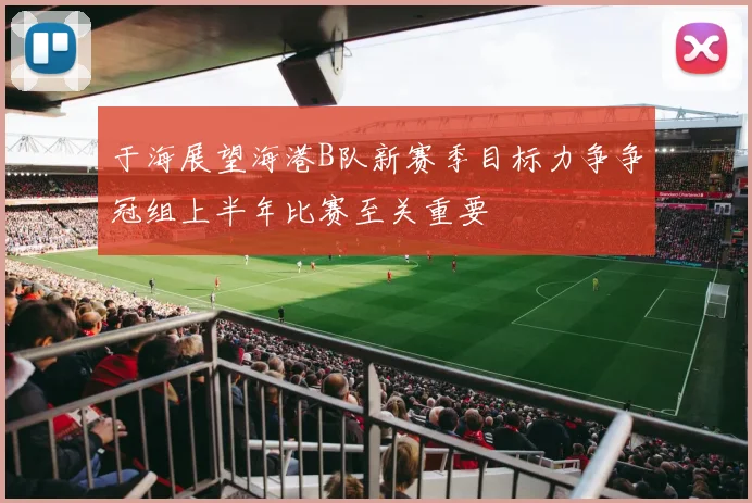 于海展望海港B队新赛季目标力争争冠组上半年比赛至关重要