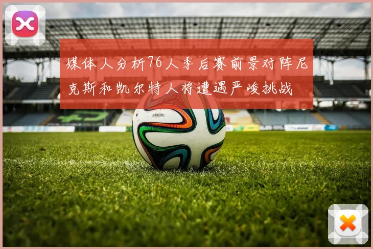 媒体人分析76人季后赛前景对阵尼克斯和凯尔特人将遭遇严峻挑战