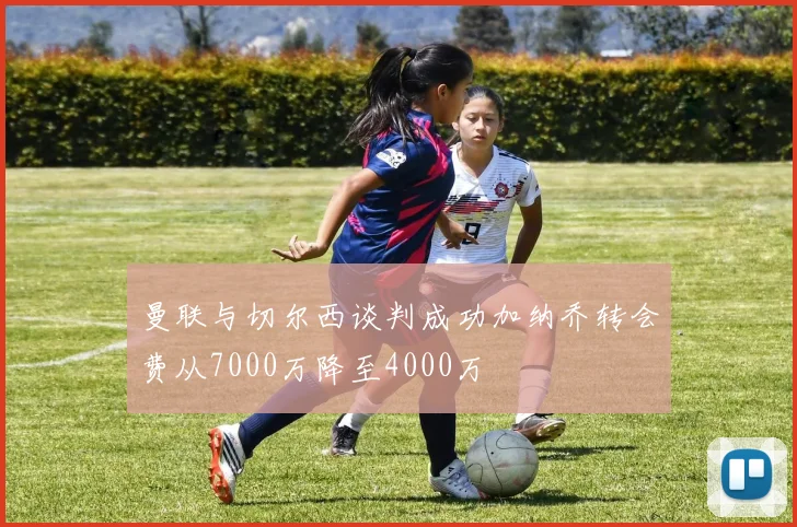 曼联与切尔西谈判成功加纳乔转会费从7000万降至4000万