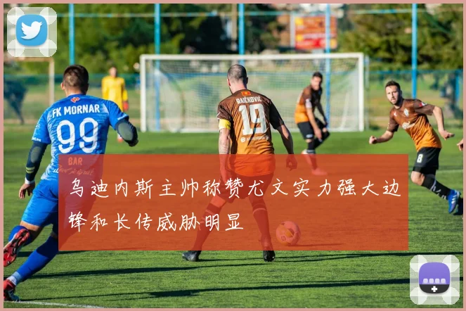 乌迪内斯主帅称赞尤文实力强大边锋和长传威胁明显