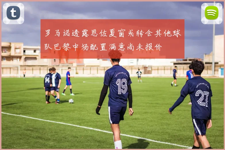 罗马诺透露恩佐夏窗或转会其他球队巴黎中场配置满意尚未报价