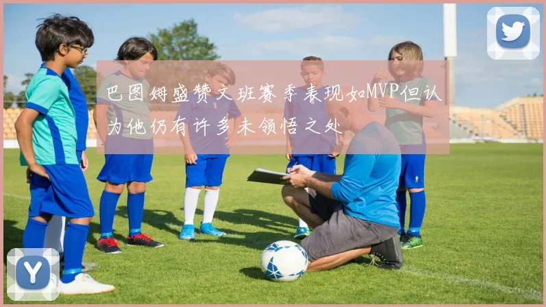 巴图姆盛赞文班赛季表现如MVP但认为他仍有许多未领悟之处