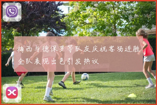 梅西与德保罗等队友庆祝客场连胜全队表现出色引发热议
