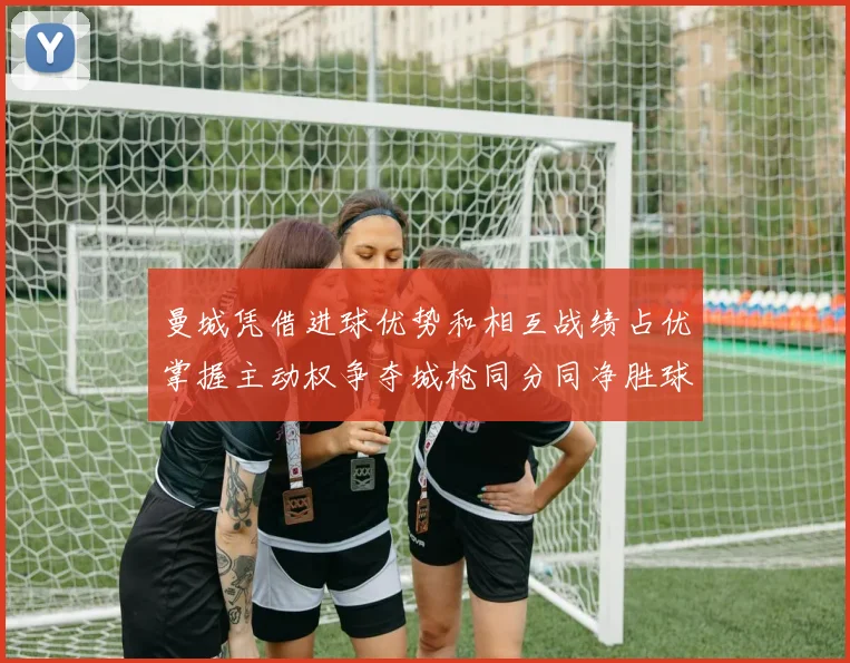 曼城凭借进球优势和相互战绩占优掌握主动权争夺城枪同分同净胜球局势