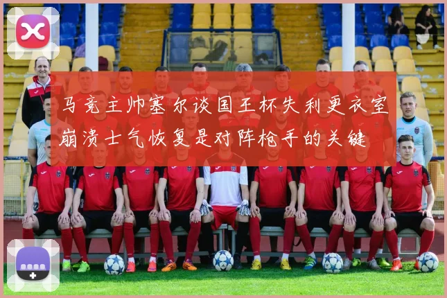 马竞主帅塞尔谈国王杯失利更衣室崩溃士气恢复是对阵枪手的关键