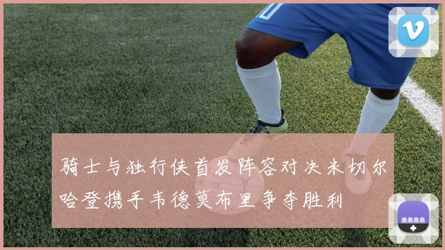 骑士与独行侠首发阵容对决米切尔哈登携手韦德莫布里争夺胜利