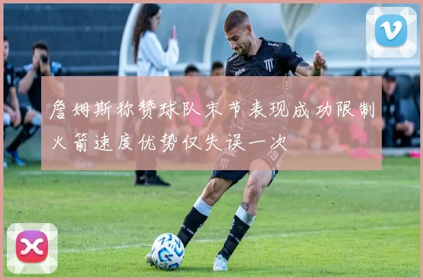 詹姆斯称赞球队末节表现成功限制火箭速度优势仅失误一次