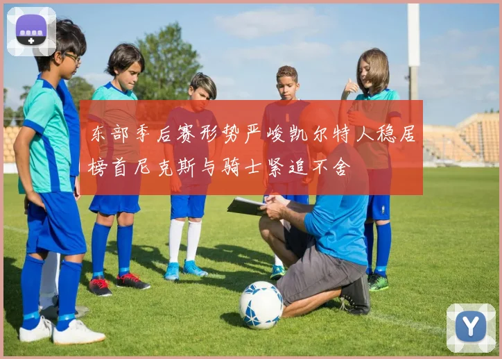 东部季后赛形势严峻凯尔特人稳居榜首尼克斯与骑士紧追不舍