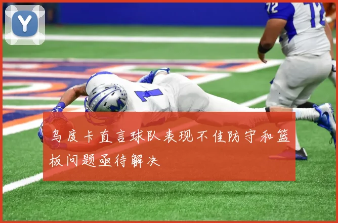 乌度卡直言球队表现不佳防守和篮板问题亟待解决