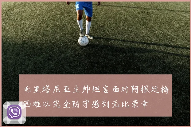 毛里塔尼亚主帅坦言面对阿根廷梅西难以完全防守感到无比荣幸