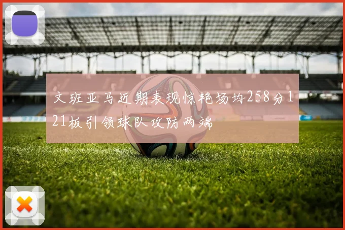 文班亚马近期表现惊艳场均258分121板引领球队攻防两端