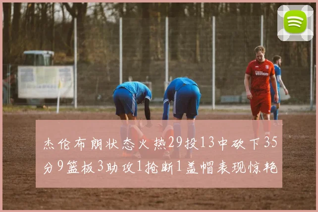 杰伦布朗状态火热29投13中砍下35分9篮板3助攻1抢断1盖帽表现惊艳