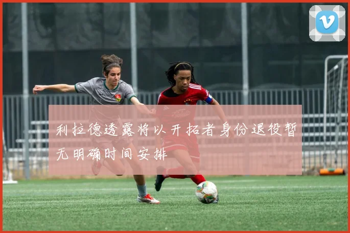 利拉德透露将以开拓者身份退役暂无明确时间安排