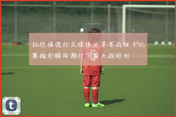 拉什福德社交媒体分享客战纽卡比赛精彩瞬间期待下周决战时刻